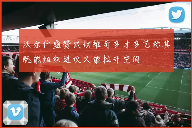 沃尔什盛赞武切维奇多才多艺称其既能组织进攻又能拉开空间