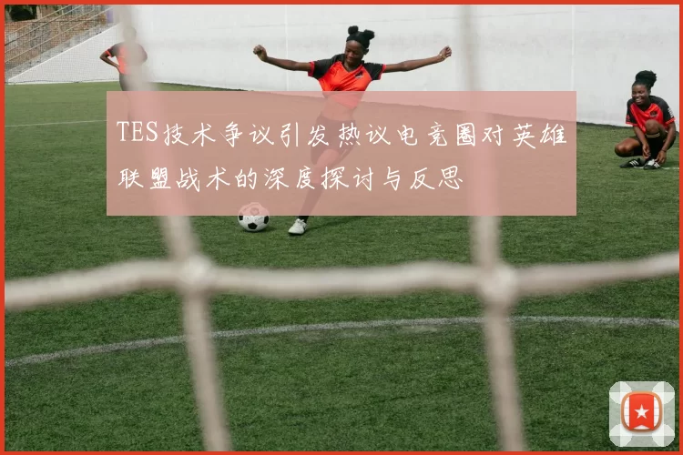 TES技术争议引发热议电竞圈对英雄联盟战术的深度探讨与反思