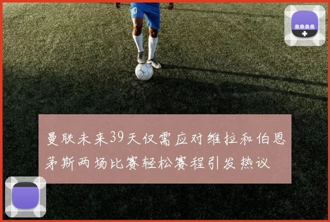 曼联未来39天仅需应对维拉和伯恩茅斯两场比赛轻松赛程引发热议