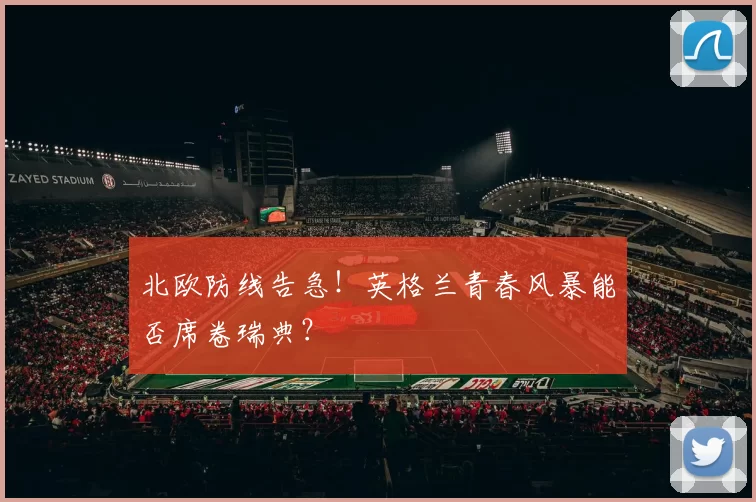 北欧防线告急!英格兰青春风暴能否席卷瑞典?