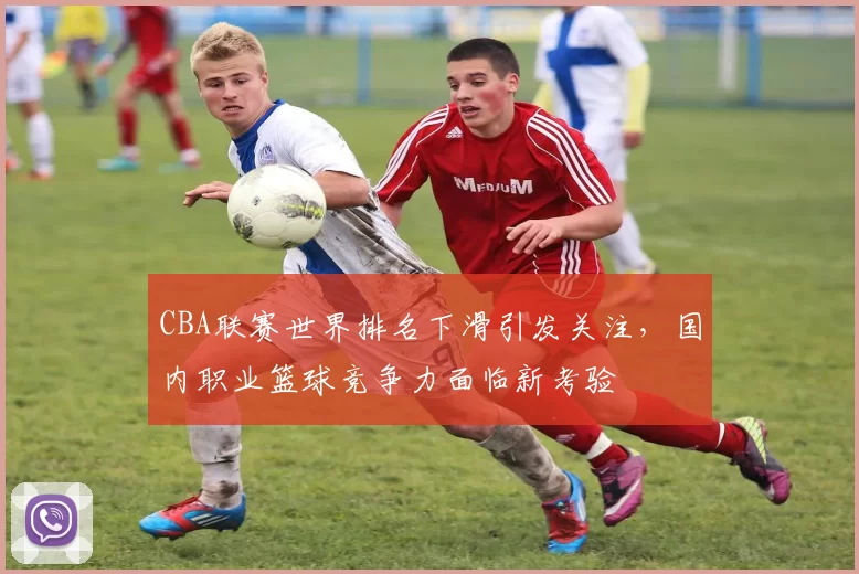 CBA联赛世界排名下滑引发关注，国内职业篮球竞争力面临新考验