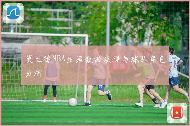 莫兰德NBA生涯数据表现与球队角色分析