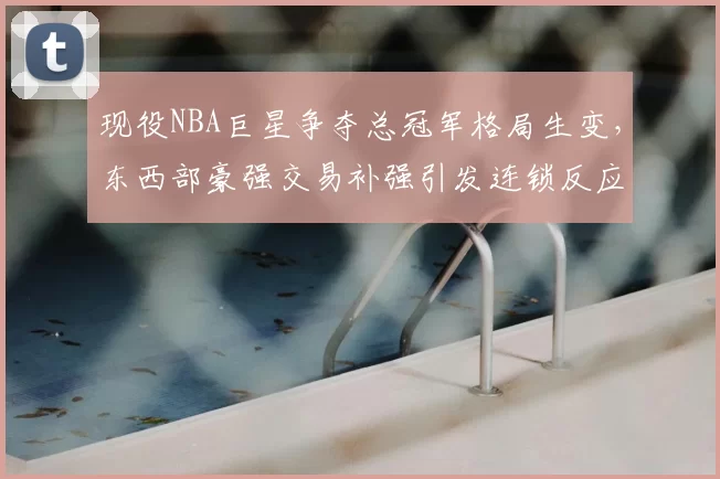现役NBA巨星争夺总冠军格局生变，东西部豪强交易补强引发连锁反应
