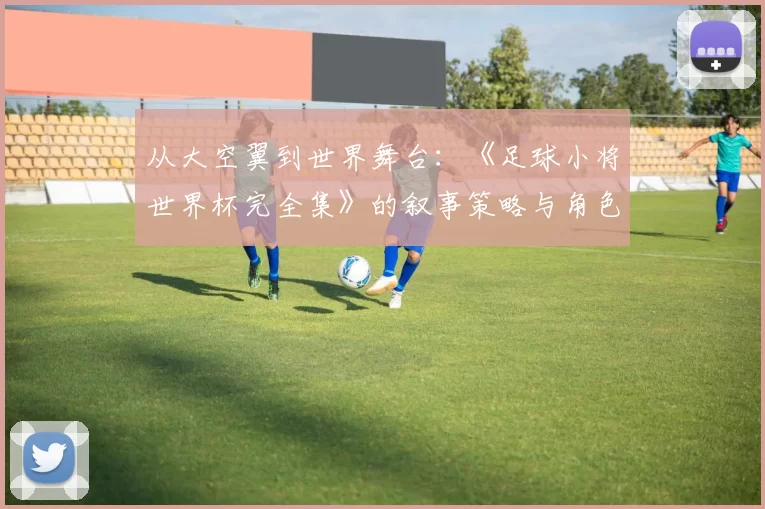 从大空翼到世界舞台:《足球小将世界杯完全集》的叙事策略与角色成长研究