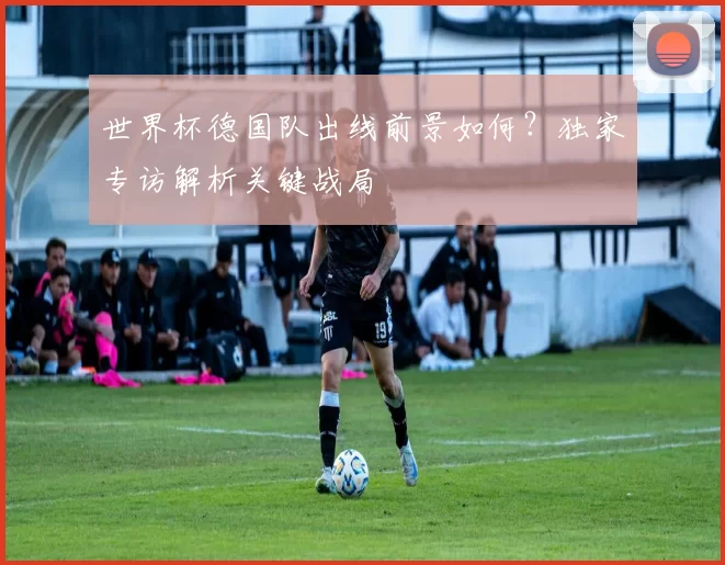 世界杯德国队出线前景如何？独家专访解析关键战局