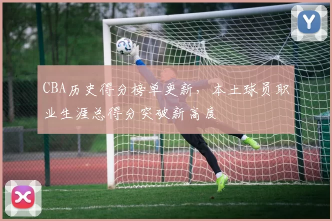 CBA历史得分榜单更新，本土球员职业生涯总得分突破新高度