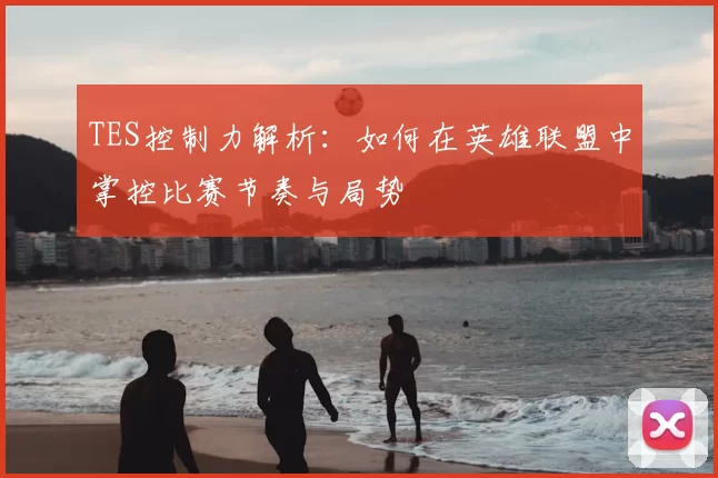 TES控制力解析:如何在英雄联盟中掌控比赛节奏与局势