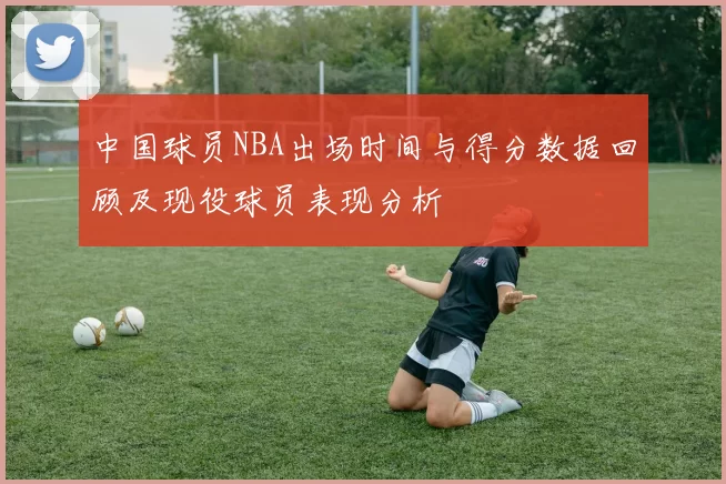 中国球员NBA出场时间与得分数据回顾及现役球员表现分析
