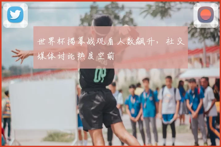 世界杯揭幕战观看人数飙升,社交媒体讨论热度空前