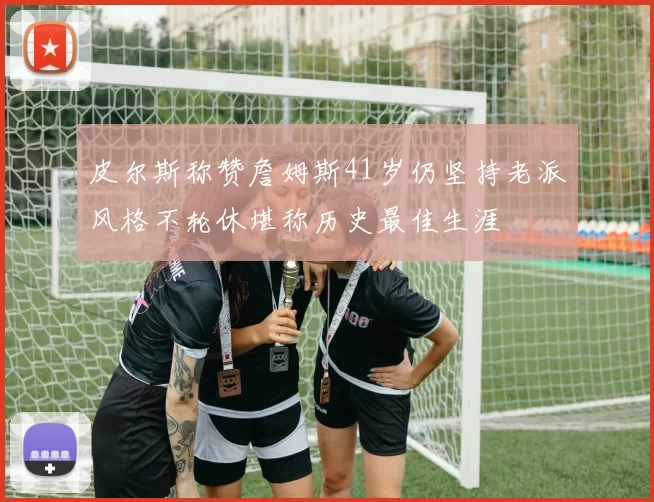 皮尔斯称赞詹姆斯41岁仍坚持老派风格不轮休堪称历史最佳生涯