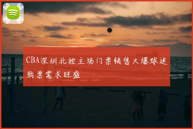 CBA深圳北控主场门票销售火爆球迷购票需求旺盛
