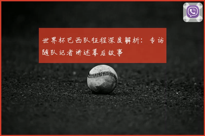 世界杯巴西队征程深度解析:专访随队记者讲述幕后故事
