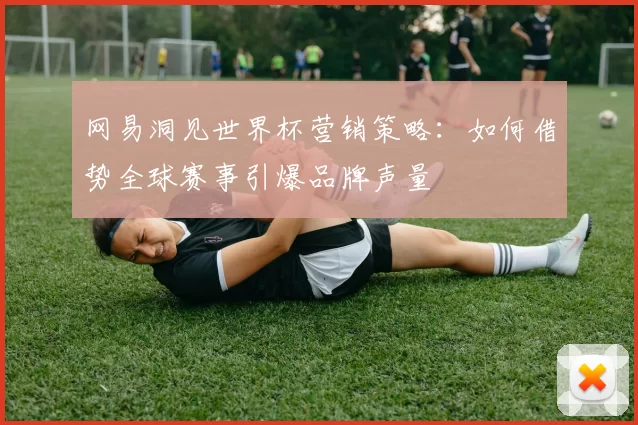 网易洞见世界杯营销策略:如何借势全球赛事引爆品牌声量