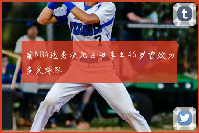 前NBA选秀状元去世享年46岁曾效力多支球队