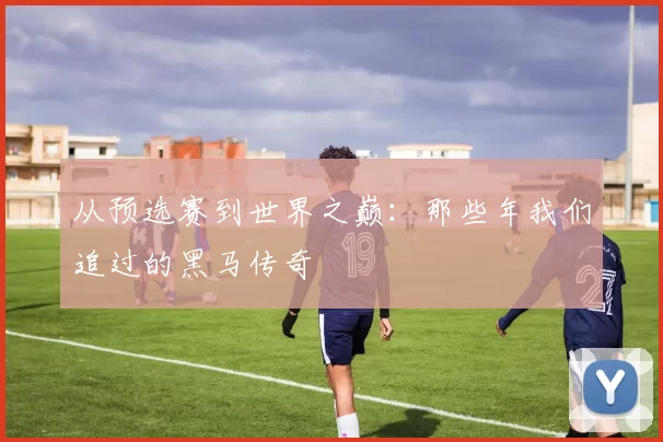 从预选赛到世界之巅:那些年我们追过的黑马传奇
