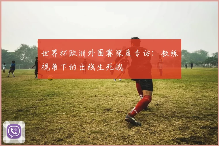世界杯欧洲外围赛深度专访：教练视角下的出线生死战