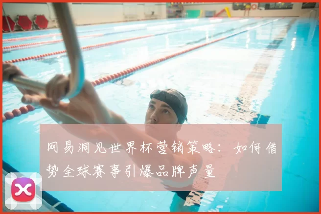 网易洞见世界杯营销策略：如何借势全球赛事引爆品牌声量