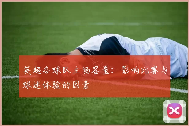 英超各球队主场容量：影响比赛与球迷体验的因素