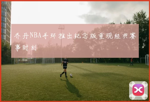 乔丹NBA手环推出纪念版重现经典赛事时刻