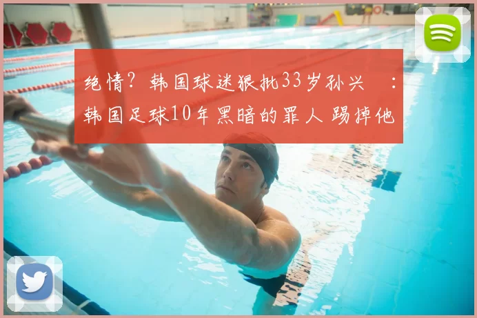 绝情?韩国球迷狠批33岁孙兴慜:韩国足球10年黑暗的罪人 踢掉他