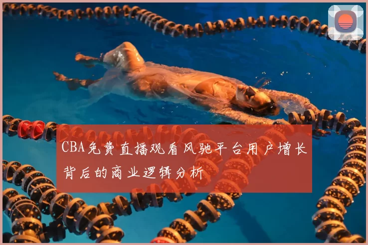 CBA免费直播观看风驰平台用户增长背后的商业逻辑分析