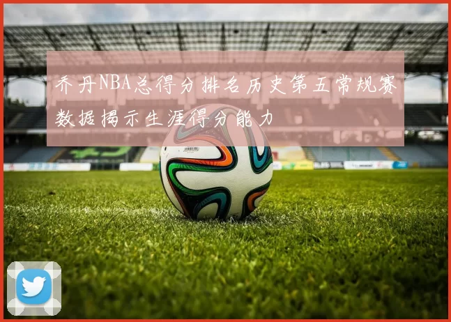 乔丹NBA总得分排名历史第五常规赛数据揭示生涯得分能力