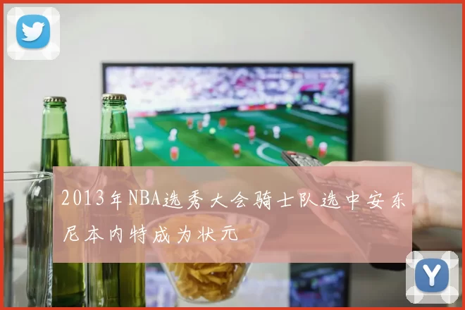 2013年NBA选秀大会骑士队选中安东尼本内特成为状元