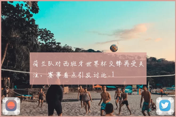 荷兰队对西班牙世界杯交锋再受关注,赛事看点引发讨论_1