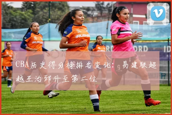 CBA历史得分榜排名变化：易建联超越王治郅升至第二位