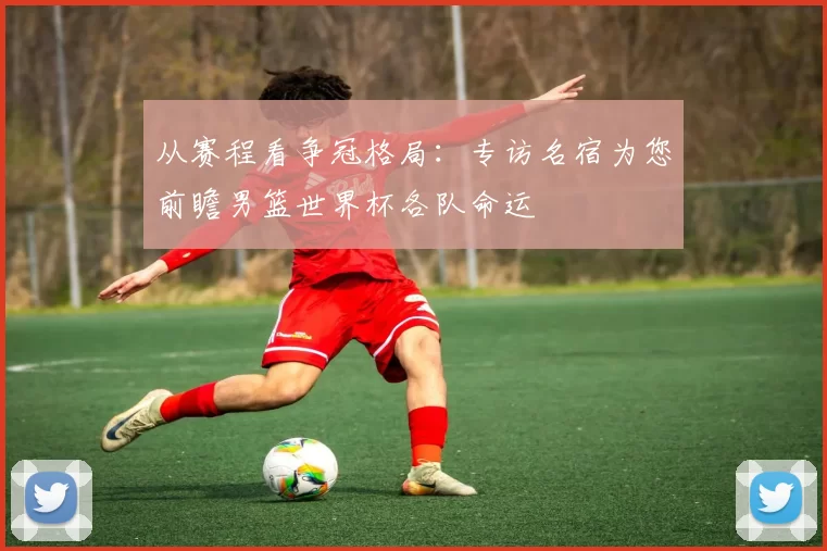 从赛程看争冠格局:专访名宿为您前瞻男篮世界杯各队命运