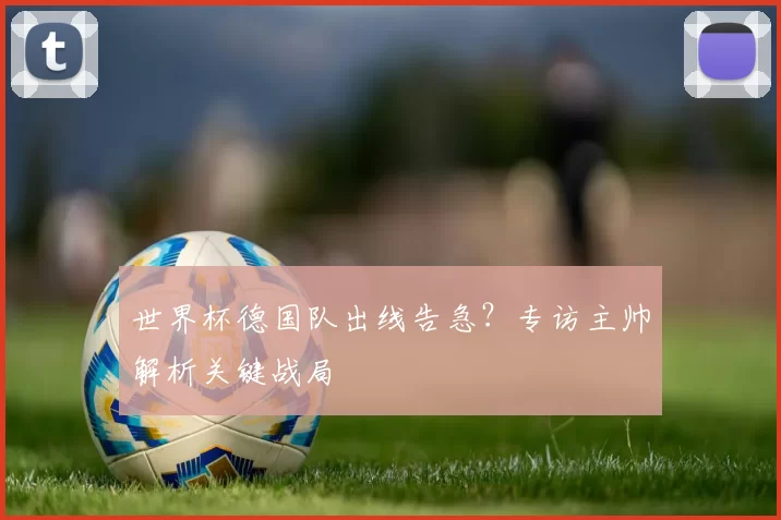 世界杯德国队出线告急?专访主帅解析关键战局