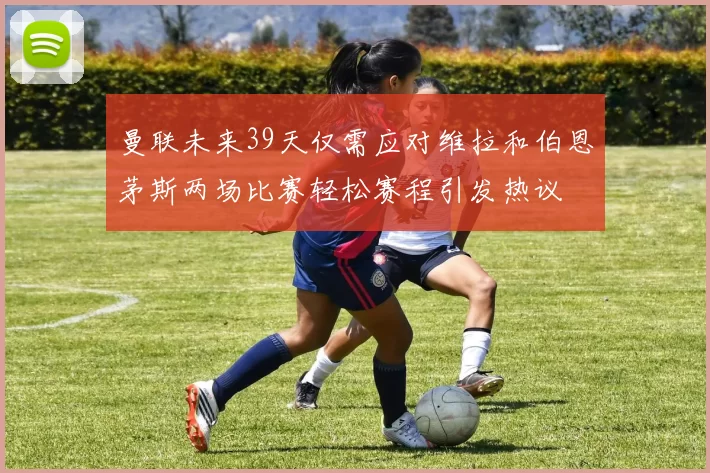曼联未来39天仅需应对维拉和伯恩茅斯两场比赛轻松赛程引发热议