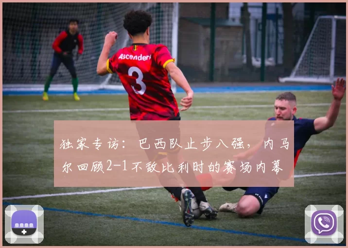 独家专访:巴西队止步八强,内马尔回顾2-1不敌比利时的赛场内幕
