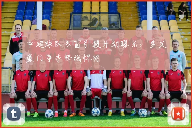 中超球队冬窗引援计划曝光，多支豪门争夺锋线悍将