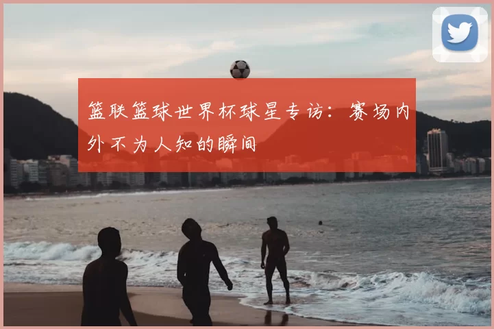 篮联篮球世界杯球星专访:赛场内外不为人知的瞬间