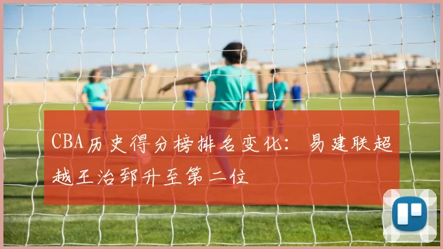 CBA历史得分榜排名变化：易建联超越王治郅升至第二位