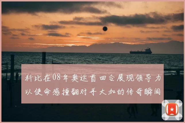 科比在08年奥运首回合展现领导力以使命感撞翻对手大加的传奇瞬间