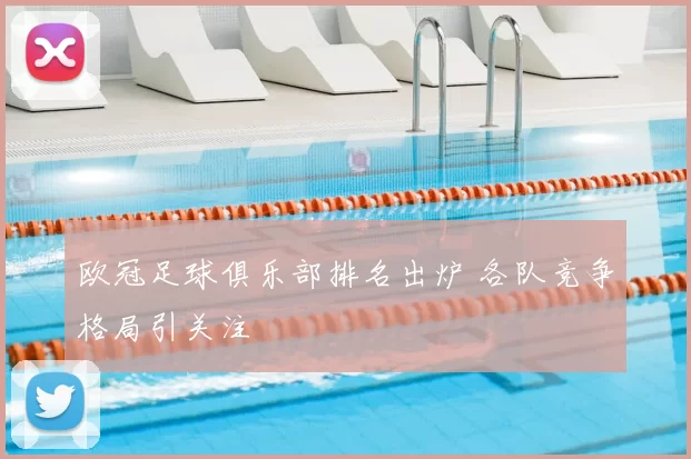 欧冠足球俱乐部排名出炉 各队竞争格局引关注