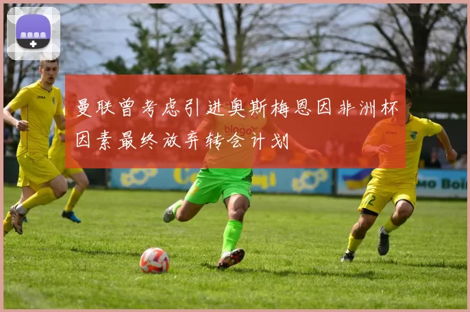 曼联曾考虑引进奥斯梅恩因非洲杯因素最终放弃转会计划